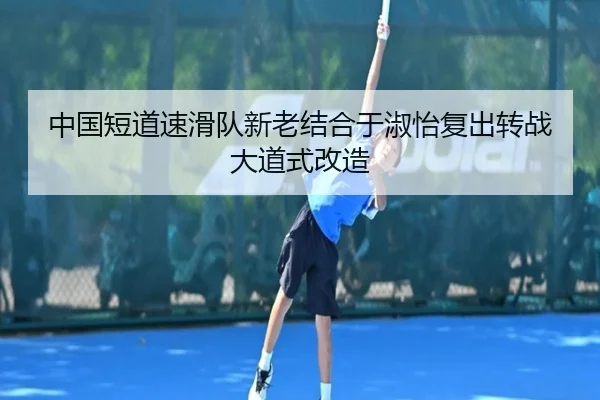 中国短道速滑队新老结合于淑怡复出转战大道式改造